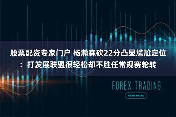 股票配资专家门户 杨瀚森砍22分凸显尴尬定位：打发展联盟很轻松却不胜任常规赛轮转