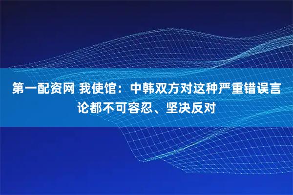 第一配资网 我使馆:中韩双方对这种严重错误言论都不可容忍、坚决反对