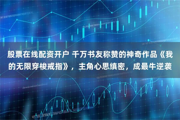 股票在线配资开户 千万书友称赞的神奇作品《我的无限穿梭戒指》，主角心思缜密，成最牛逆袭