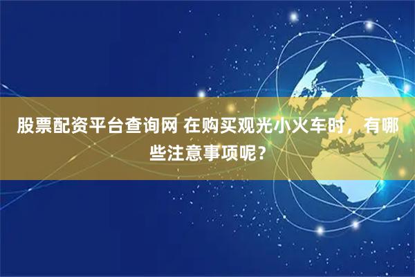 股票配资平台查询网 在购买观光小火车时，有哪些注意事项呢？