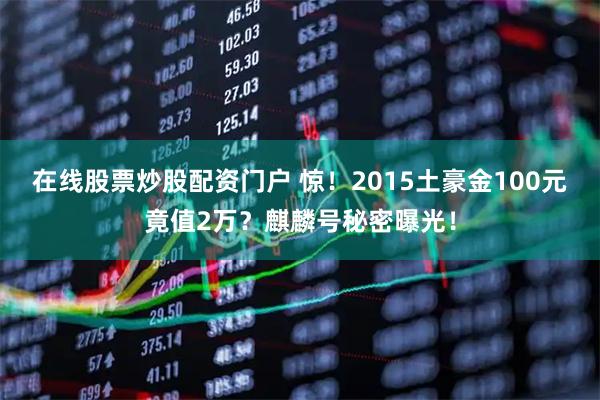 在线股票炒股配资门户 惊！2015土豪金100元竟值2万？麒麟号秘密曝光！
