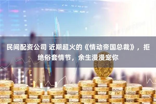 民间配资公司 近期超火的《情动帝国总裁》，拒绝俗套情节，余生漫漫宠你