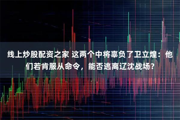 线上炒股配资之家 这两个中将辜负了卫立煌：他们若肯服从命令，能否逃离辽沈战场？