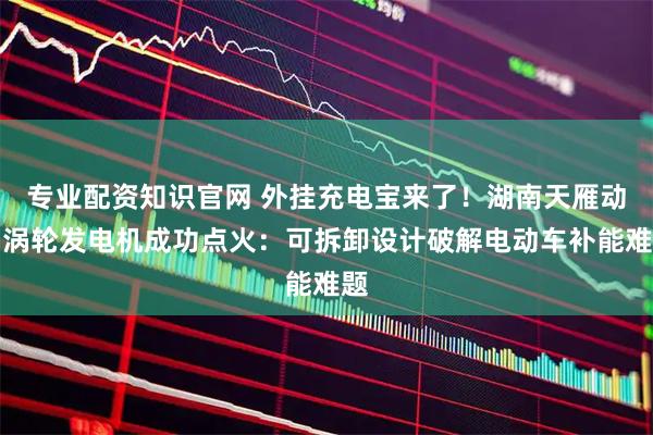 专业配资知识官网 外挂充电宝来了！湖南天雁动力涡轮发电机成功点火：可拆卸设计破解电动车补能难题