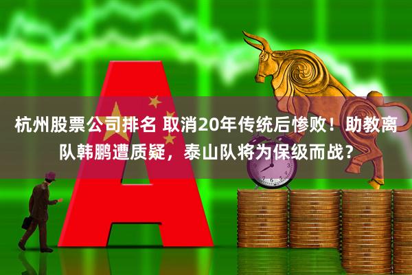 杭州股票公司排名 取消20年传统后惨败!助教离队韩鹏遭质疑,泰山队将为保级而战?