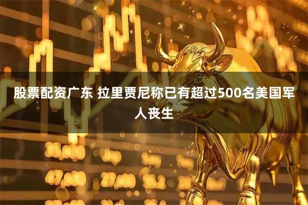 股票配资广东 拉里贾尼称已有超过500名美国军人丧生