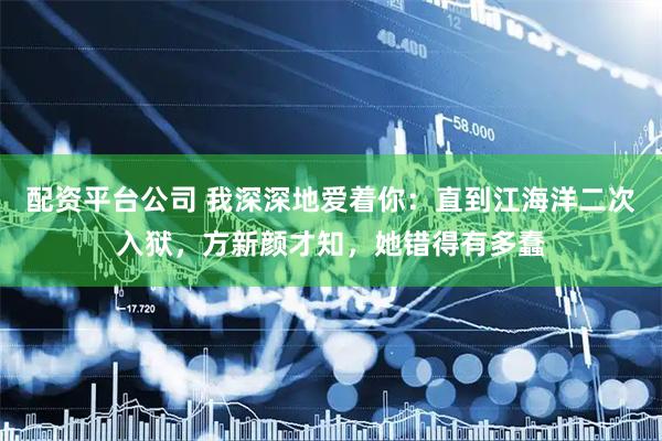 配资平台公司 我深深地爱着你：直到江海洋二次入狱，方新颜才知，她错得有多蠢