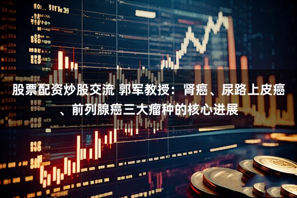 股票配资炒股交流 郭军教授：肾癌、尿路上皮癌、前列腺癌三大瘤种的核心进展