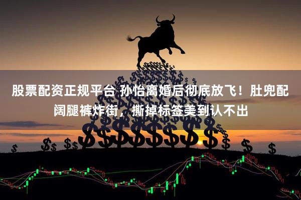 股票配资正规平台 孙怡离婚后彻底放飞!肚兜配阔腿裤炸街,撕掉标签美到认不出