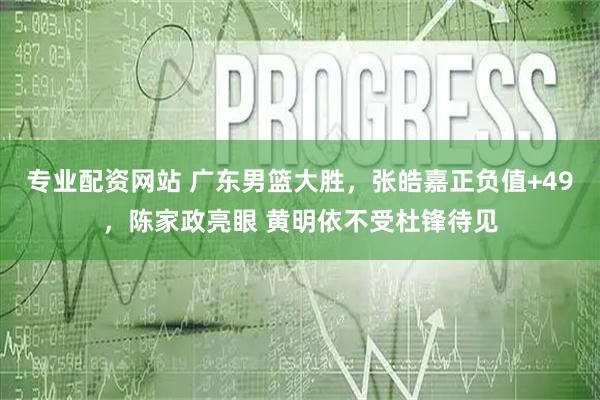 专业配资网站 广东男篮大胜，张皓嘉正负值+49，陈家政亮眼 黄明依不受杜锋待见