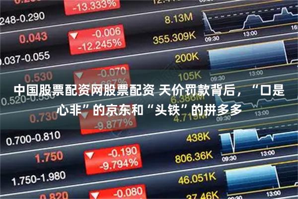 中国股票配资网股票配资 天价罚款背后，“口是心非”的京东和“头铁”的拼多多