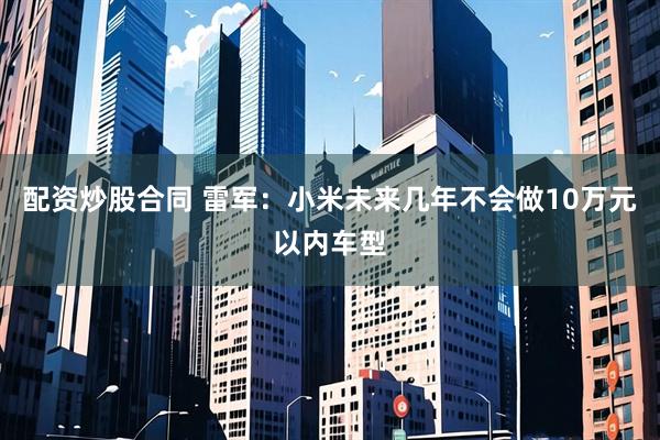 配资炒股合同 雷军：小米未来几年不会做10万元以内车型