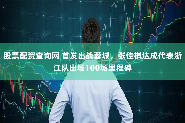 股票配资查询网 首发出战蓉城，张佳祺达成代表浙江队出场100场里程碑