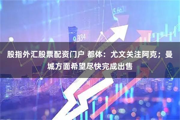 股指外汇股票配资门户 都体:尤文关注阿克;曼城方面希望尽快完成出售