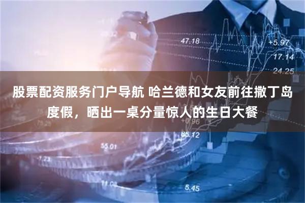 股票配资服务门户导航 哈兰德和女友前往撒丁岛度假，晒出一桌分量惊人的生日大餐