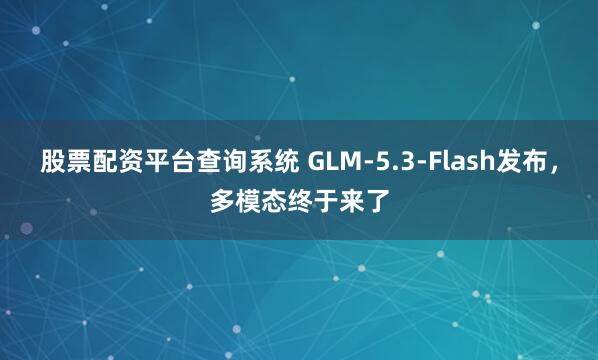 股票配资平台查询系统 GLM-5.3-Flash发布，多模态终于来了