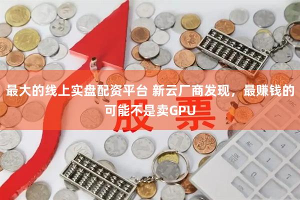 最大的线上实盘配资平台 新云厂商发现，最赚钱的可能不是卖GPU